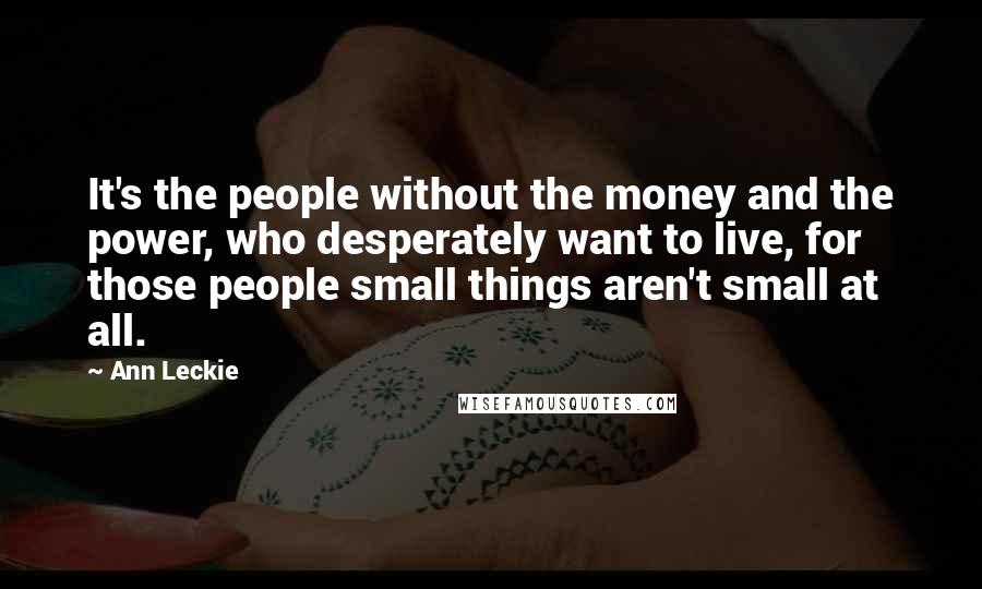 Ann Leckie Quotes: It's the people without the money and the power, who desperately want to live, for those people small things aren't small at all.