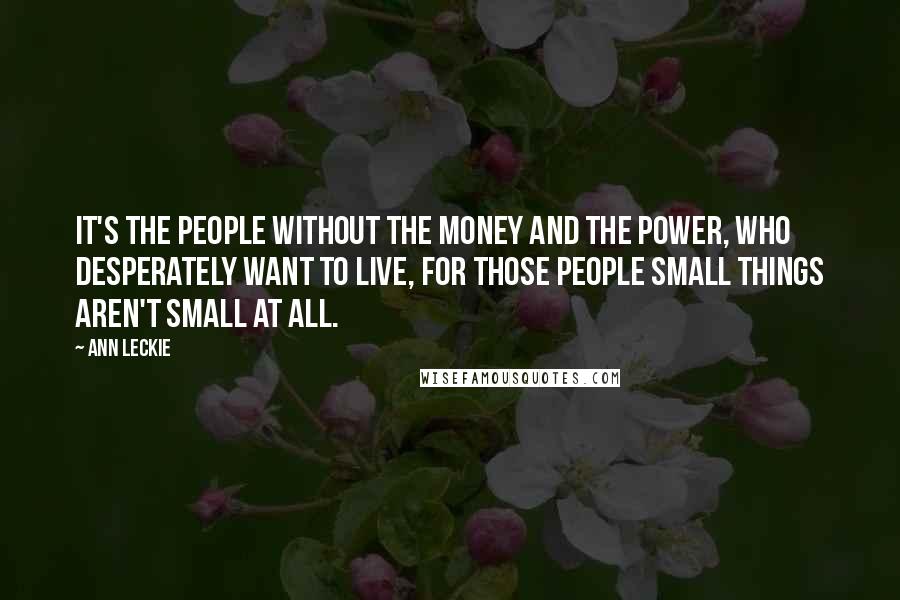 Ann Leckie Quotes: It's the people without the money and the power, who desperately want to live, for those people small things aren't small at all.