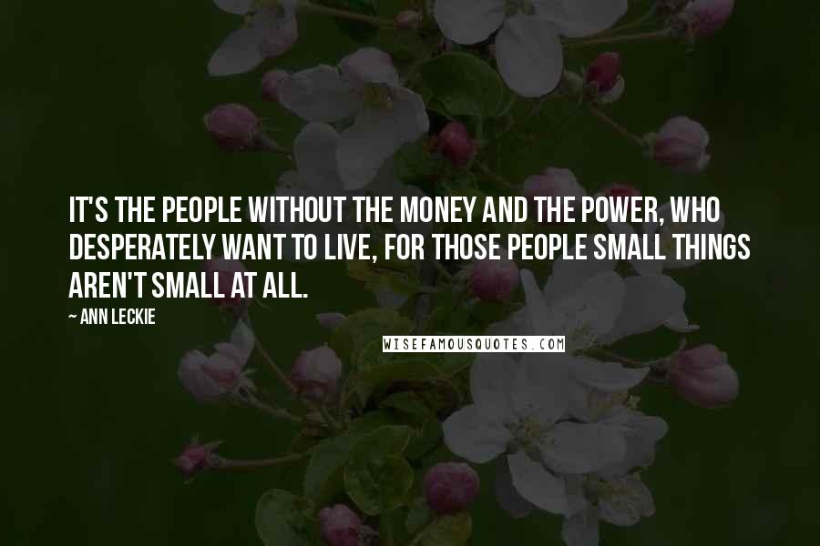 Ann Leckie Quotes: It's the people without the money and the power, who desperately want to live, for those people small things aren't small at all.