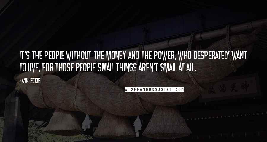 Ann Leckie Quotes: It's the people without the money and the power, who desperately want to live, for those people small things aren't small at all.