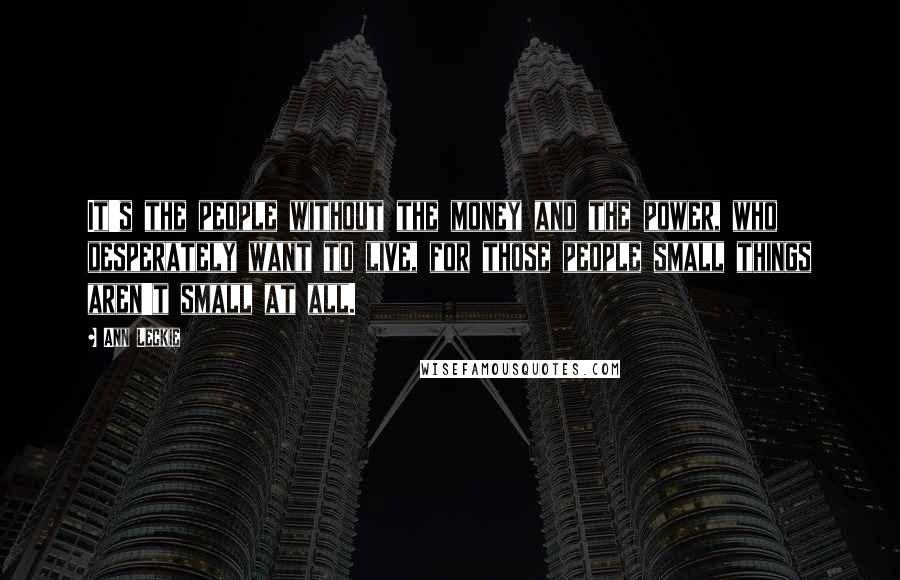 Ann Leckie Quotes: It's the people without the money and the power, who desperately want to live, for those people small things aren't small at all.