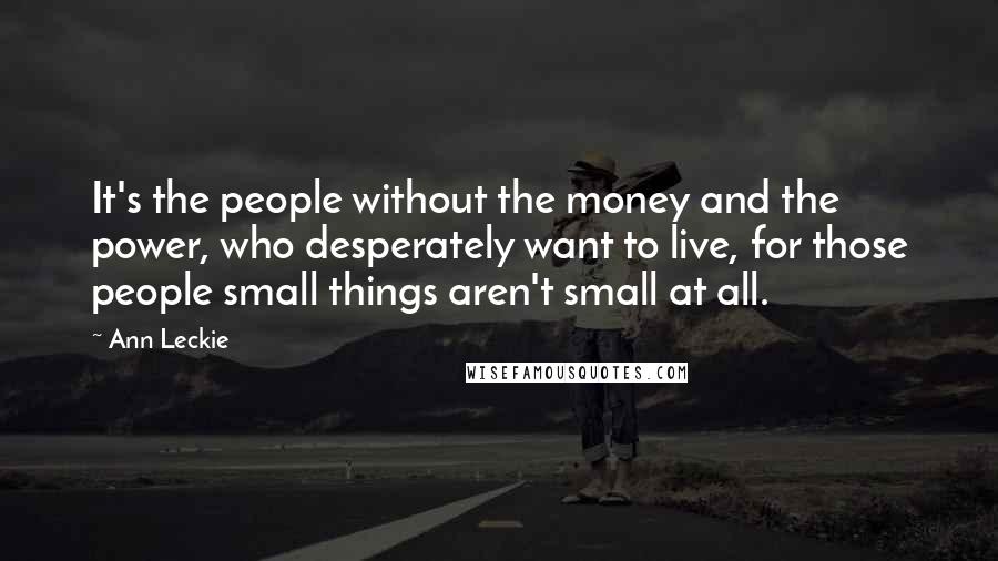 Ann Leckie Quotes: It's the people without the money and the power, who desperately want to live, for those people small things aren't small at all.