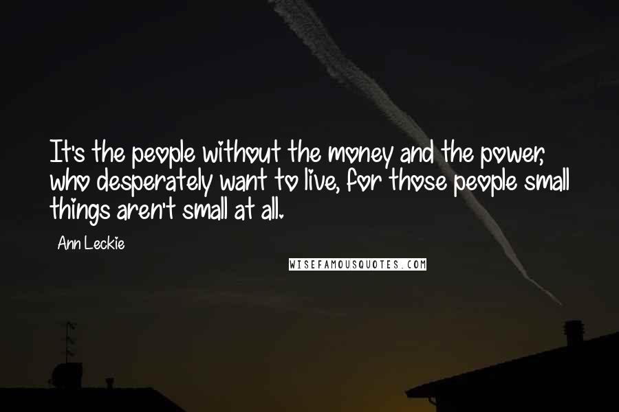 Ann Leckie Quotes: It's the people without the money and the power, who desperately want to live, for those people small things aren't small at all.