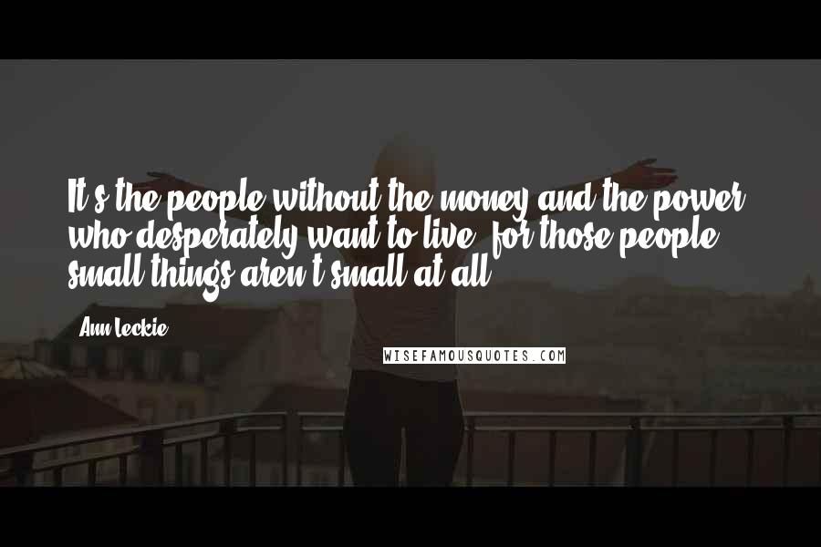Ann Leckie Quotes: It's the people without the money and the power, who desperately want to live, for those people small things aren't small at all.