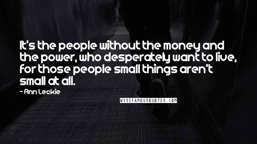 Ann Leckie Quotes: It's the people without the money and the power, who desperately want to live, for those people small things aren't small at all.