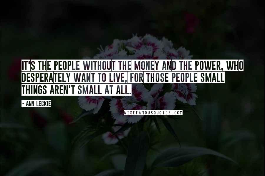 Ann Leckie Quotes: It's the people without the money and the power, who desperately want to live, for those people small things aren't small at all.