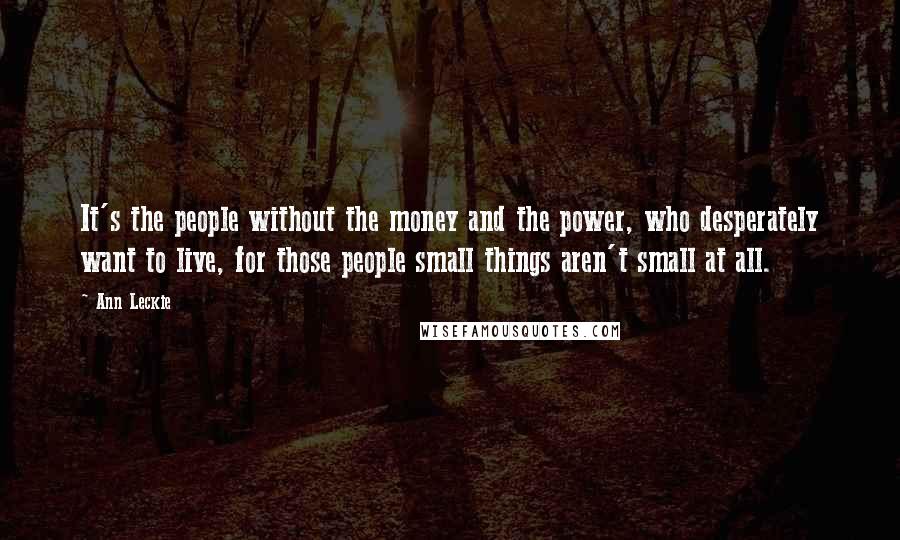 Ann Leckie Quotes: It's the people without the money and the power, who desperately want to live, for those people small things aren't small at all.