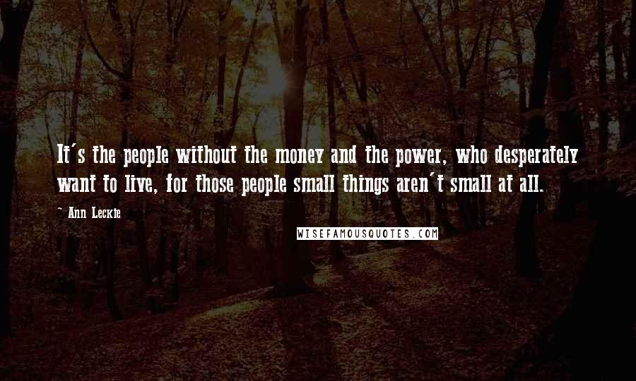 Ann Leckie Quotes: It's the people without the money and the power, who desperately want to live, for those people small things aren't small at all.