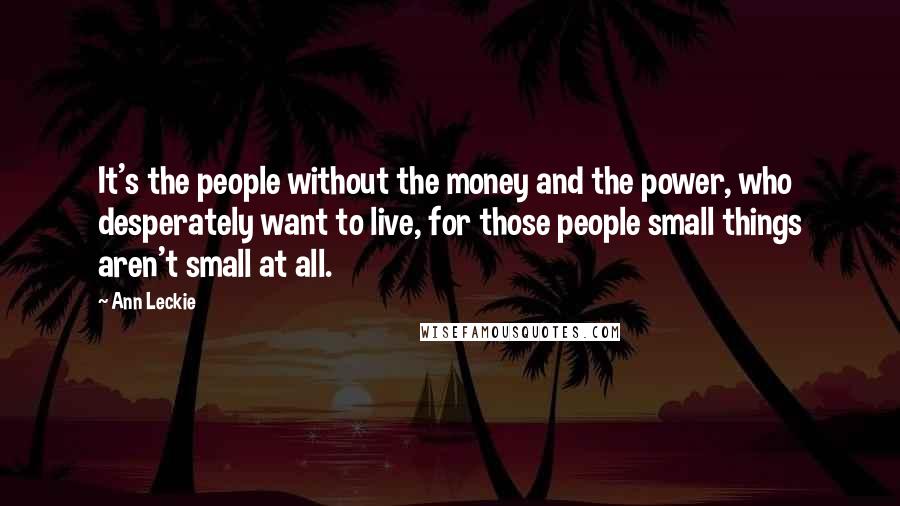 Ann Leckie Quotes: It's the people without the money and the power, who desperately want to live, for those people small things aren't small at all.