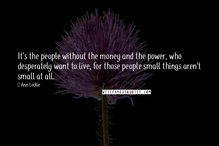 Ann Leckie Quotes: It's the people without the money and the power, who desperately want to live, for those people small things aren't small at all.