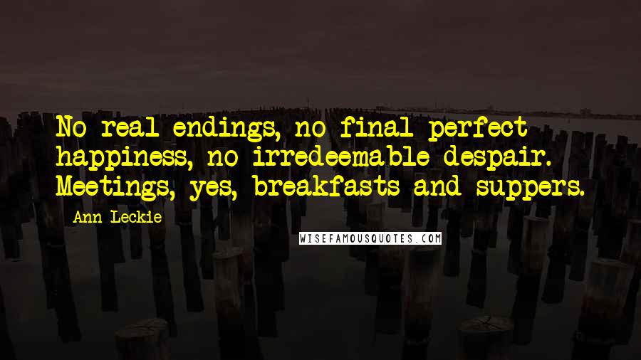 Ann Leckie Quotes: No real endings, no final perfect happiness, no irredeemable despair. Meetings, yes, breakfasts and suppers.