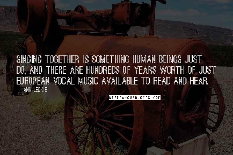 Ann Leckie Quotes: Singing together is something human beings just do, and there are hundreds of years worth of just European vocal music available to read and hear.