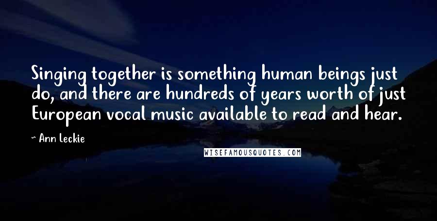 Ann Leckie Quotes: Singing together is something human beings just do, and there are hundreds of years worth of just European vocal music available to read and hear.