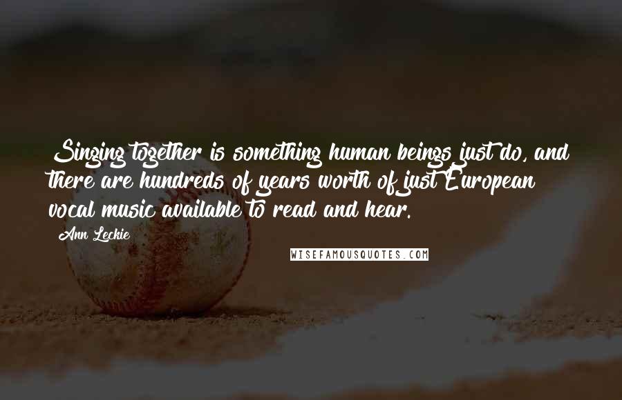 Ann Leckie Quotes: Singing together is something human beings just do, and there are hundreds of years worth of just European vocal music available to read and hear.