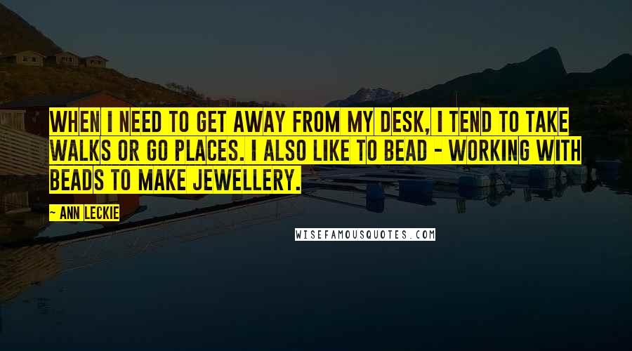 Ann Leckie Quotes: When I need to get away from my desk, I tend to take walks or go places. I also like to bead - working with beads to make jewellery.