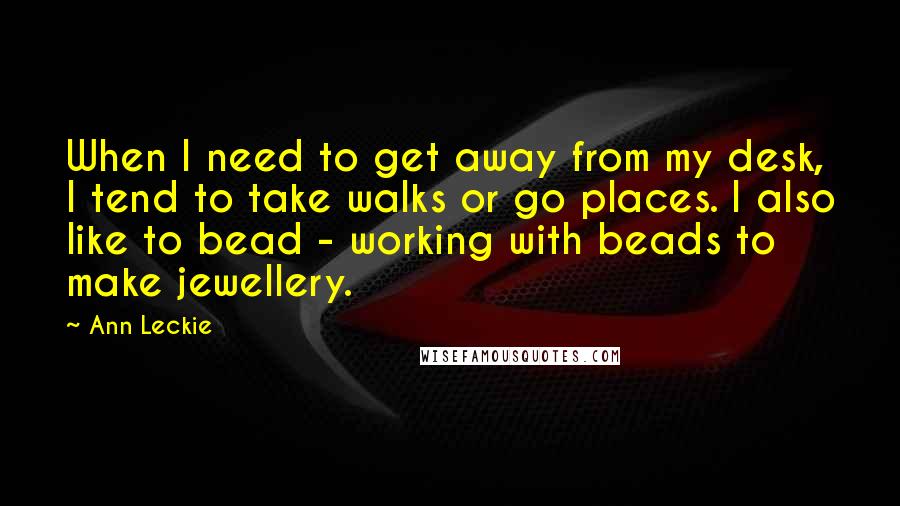 Ann Leckie Quotes: When I need to get away from my desk, I tend to take walks or go places. I also like to bead - working with beads to make jewellery.