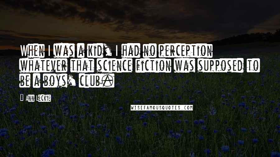 Ann Leckie Quotes: When I was a kid, I had no perception whatever that science fiction was supposed to be a boys' club.