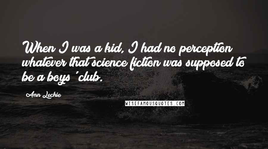 Ann Leckie Quotes: When I was a kid, I had no perception whatever that science fiction was supposed to be a boys' club.