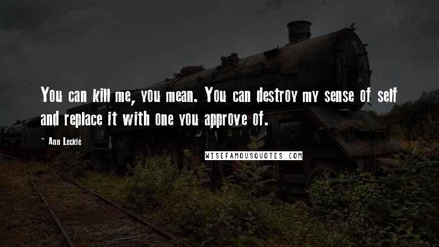 Ann Leckie Quotes: You can kill me, you mean. You can destroy my sense of self and replace it with one you approve of.