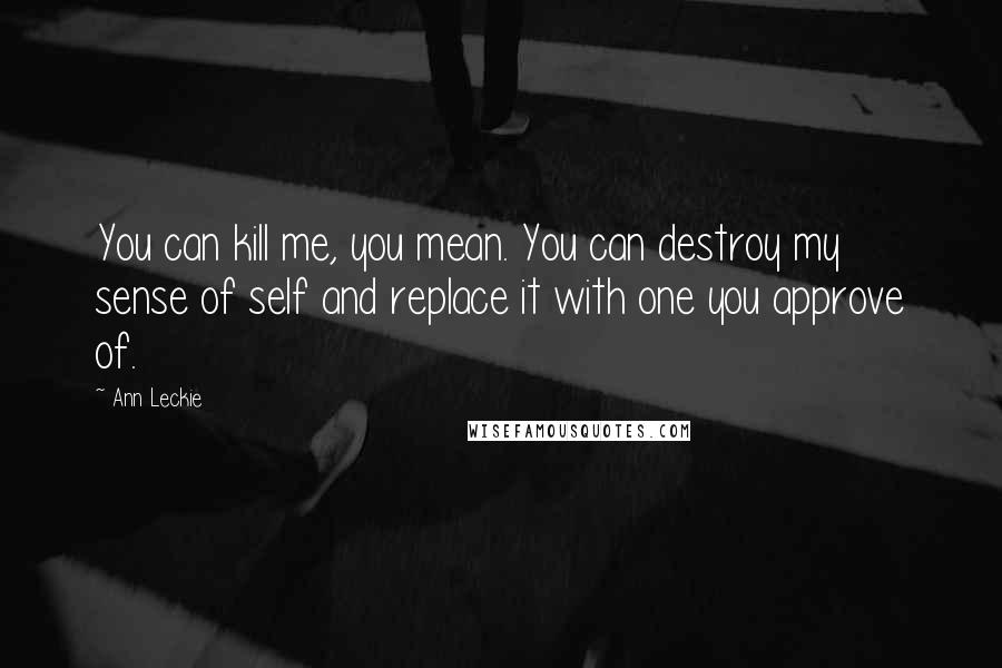 Ann Leckie Quotes: You can kill me, you mean. You can destroy my sense of self and replace it with one you approve of.