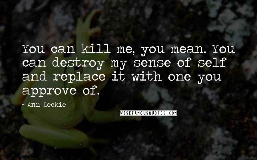 Ann Leckie Quotes: You can kill me, you mean. You can destroy my sense of self and replace it with one you approve of.