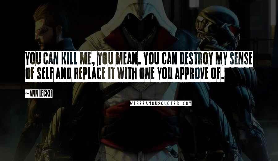 Ann Leckie Quotes: You can kill me, you mean. You can destroy my sense of self and replace it with one you approve of.