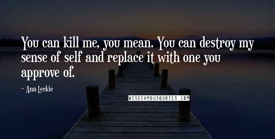 Ann Leckie Quotes: You can kill me, you mean. You can destroy my sense of self and replace it with one you approve of.