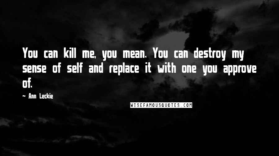 Ann Leckie Quotes: You can kill me, you mean. You can destroy my sense of self and replace it with one you approve of.