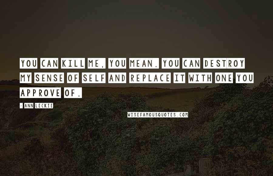 Ann Leckie Quotes: You can kill me, you mean. You can destroy my sense of self and replace it with one you approve of.