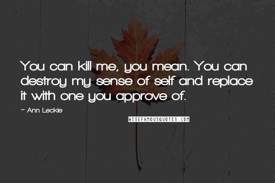 Ann Leckie Quotes: You can kill me, you mean. You can destroy my sense of self and replace it with one you approve of.