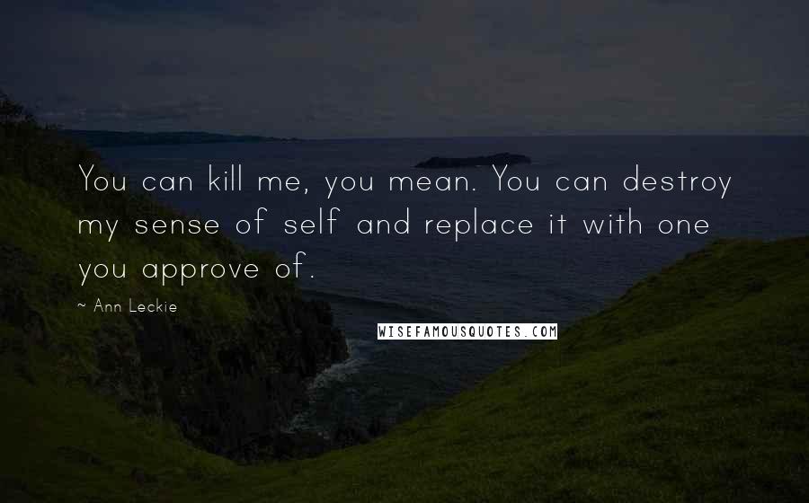 Ann Leckie Quotes: You can kill me, you mean. You can destroy my sense of self and replace it with one you approve of.