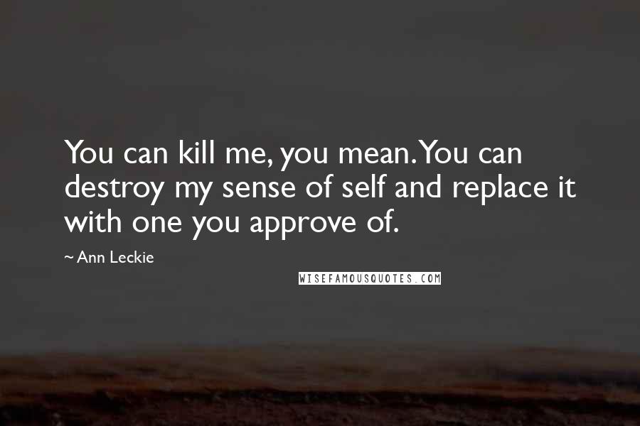 Ann Leckie Quotes: You can kill me, you mean. You can destroy my sense of self and replace it with one you approve of.