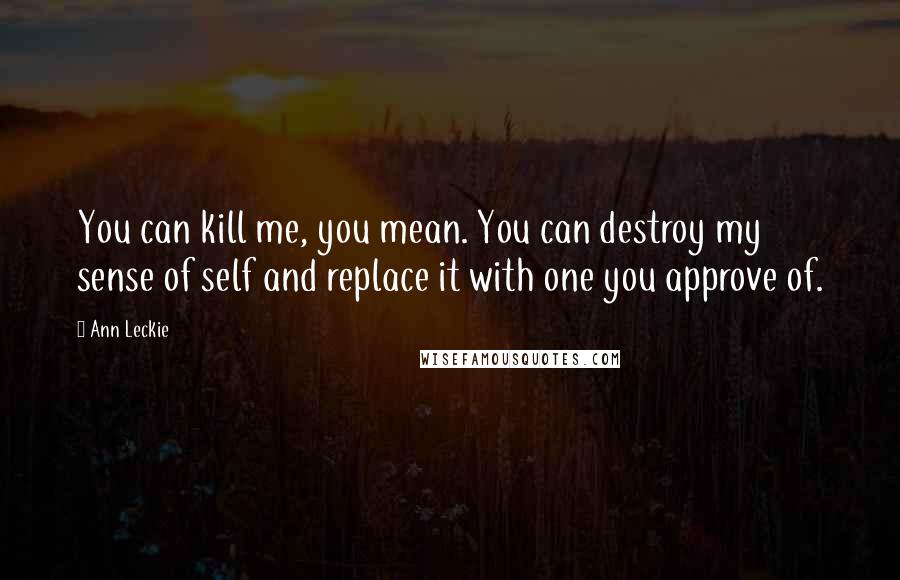 Ann Leckie Quotes: You can kill me, you mean. You can destroy my sense of self and replace it with one you approve of.