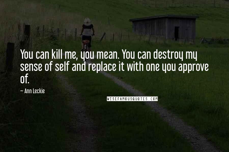 Ann Leckie Quotes: You can kill me, you mean. You can destroy my sense of self and replace it with one you approve of.