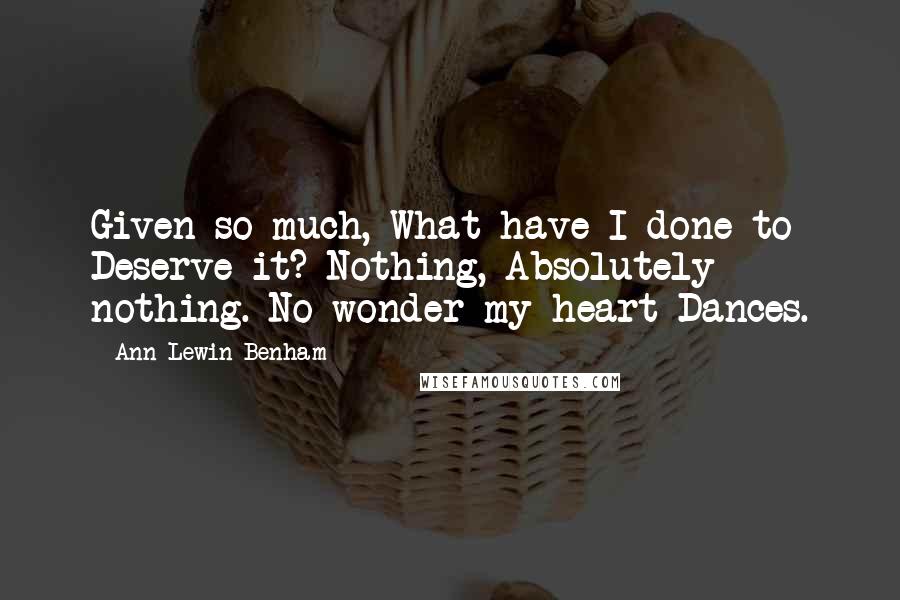 Ann Lewin-Benham Quotes: Given so much, What have I done to Deserve it? Nothing, Absolutely nothing. No wonder my heart Dances.