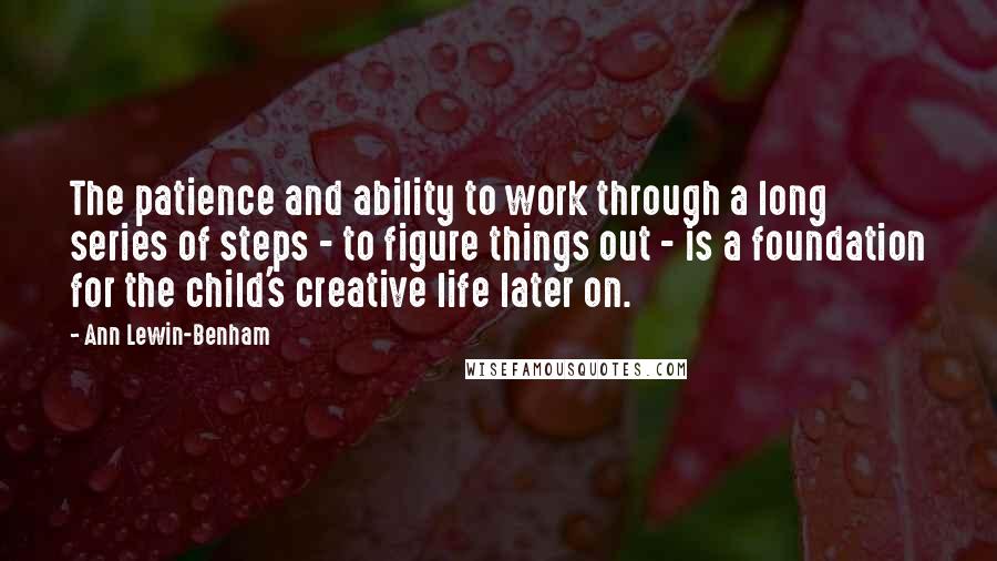 Ann Lewin-Benham Quotes: The patience and ability to work through a long series of steps - to figure things out - is a foundation for the child's creative life later on.