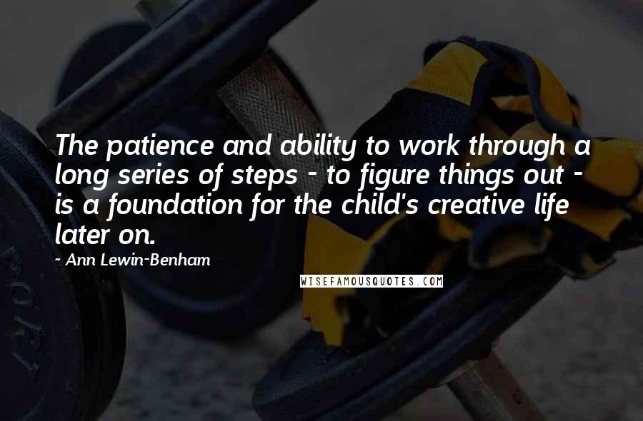 Ann Lewin-Benham Quotes: The patience and ability to work through a long series of steps - to figure things out - is a foundation for the child's creative life later on.