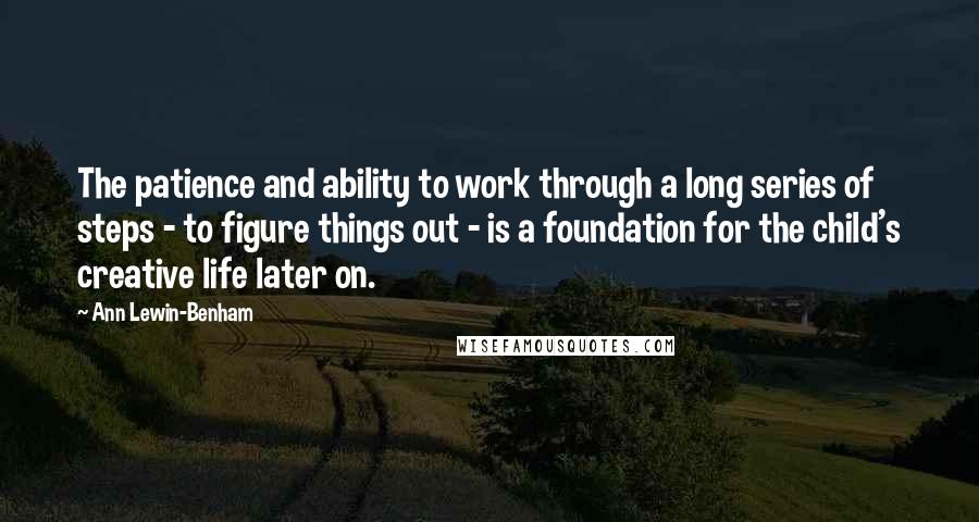 Ann Lewin-Benham Quotes: The patience and ability to work through a long series of steps - to figure things out - is a foundation for the child's creative life later on.