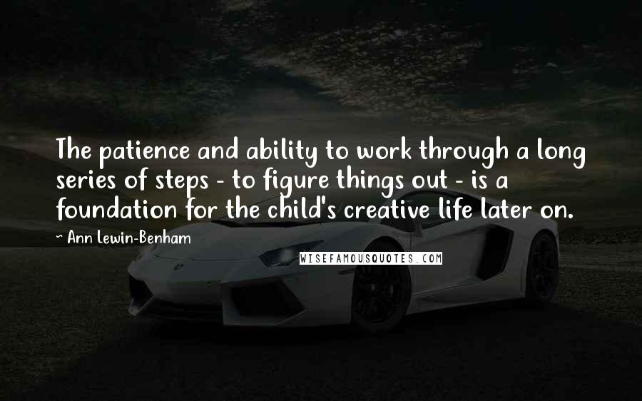 Ann Lewin-Benham Quotes: The patience and ability to work through a long series of steps - to figure things out - is a foundation for the child's creative life later on.