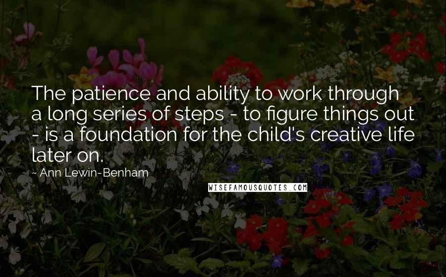 Ann Lewin-Benham Quotes: The patience and ability to work through a long series of steps - to figure things out - is a foundation for the child's creative life later on.