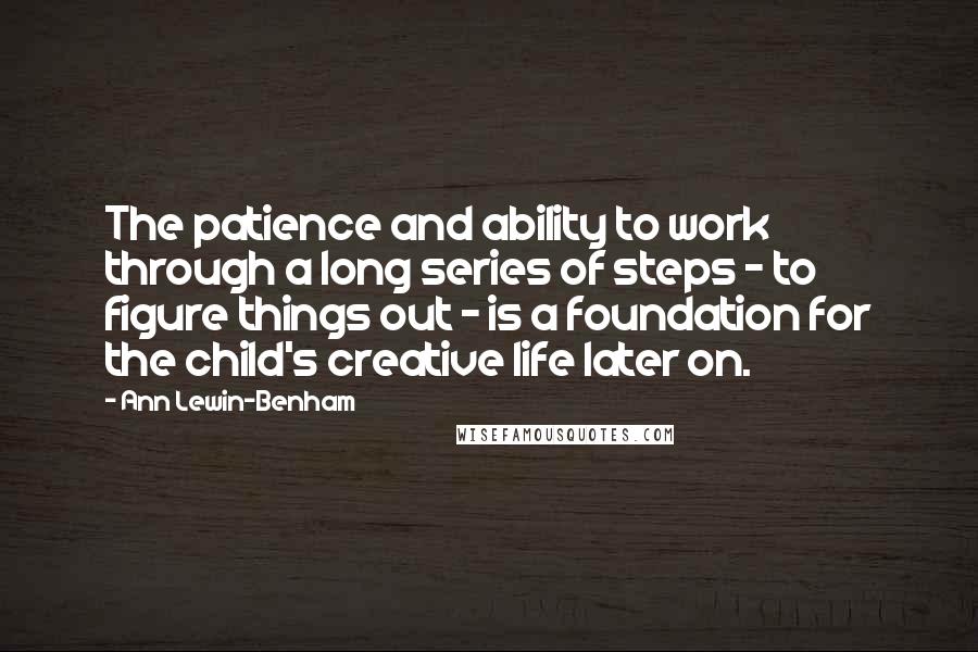 Ann Lewin-Benham Quotes: The patience and ability to work through a long series of steps - to figure things out - is a foundation for the child's creative life later on.