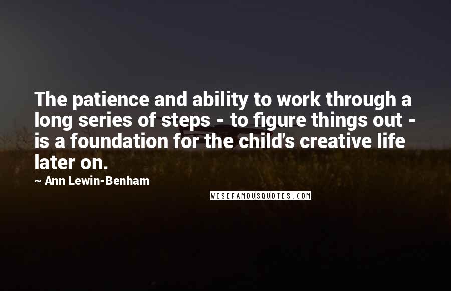 Ann Lewin-Benham Quotes: The patience and ability to work through a long series of steps - to figure things out - is a foundation for the child's creative life later on.