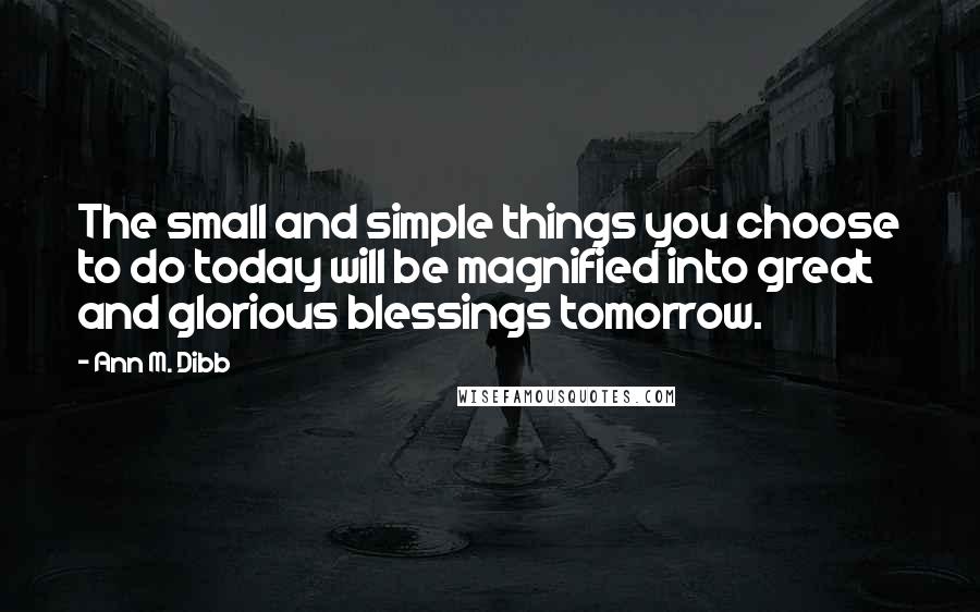Ann M. Dibb Quotes: The small and simple things you choose to do today will be magnified into great and glorious blessings tomorrow.
