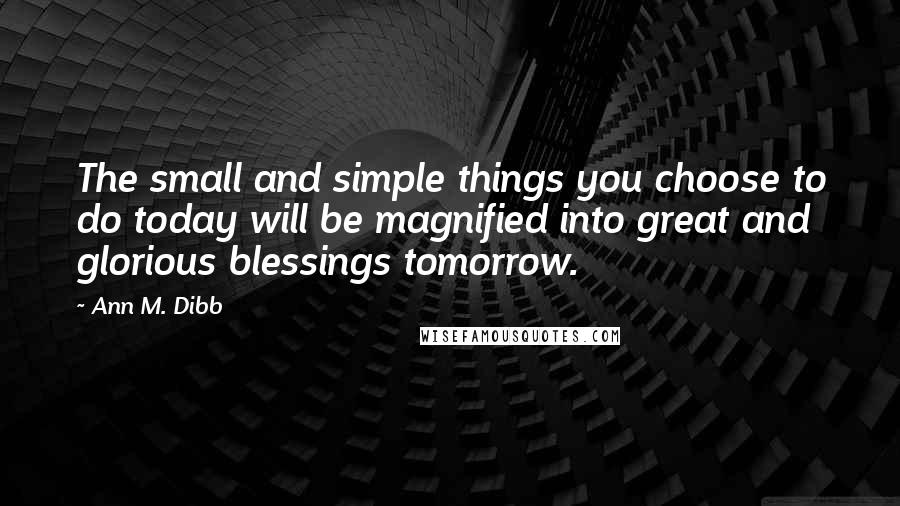 Ann M. Dibb Quotes: The small and simple things you choose to do today will be magnified into great and glorious blessings tomorrow.