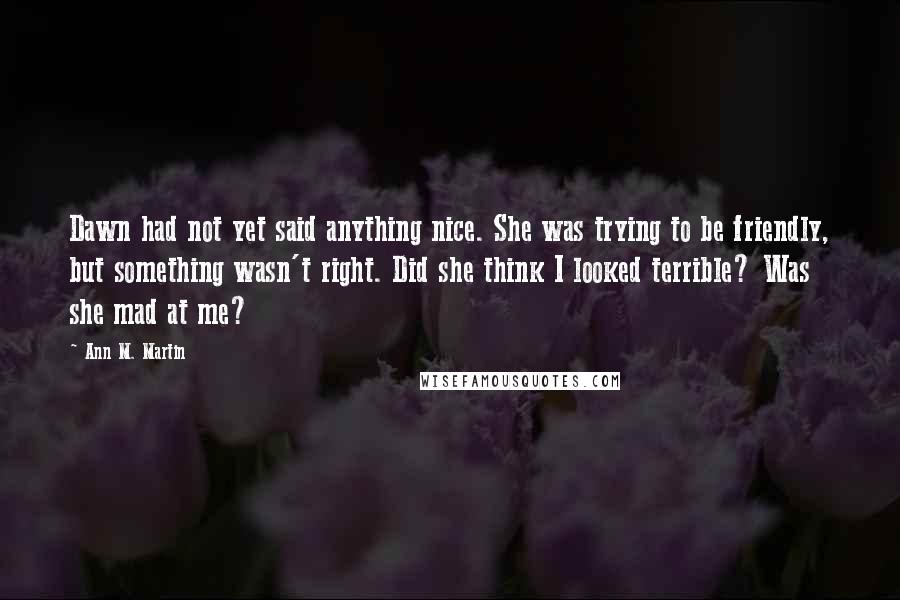 Ann M. Martin Quotes: Dawn had not yet said anything nice. She was trying to be friendly, but something wasn't right. Did she think I looked terrible? Was she mad at me?