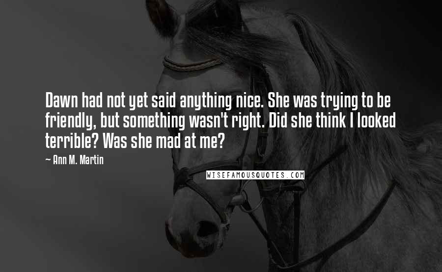 Ann M. Martin Quotes: Dawn had not yet said anything nice. She was trying to be friendly, but something wasn't right. Did she think I looked terrible? Was she mad at me?