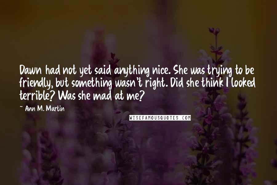 Ann M. Martin Quotes: Dawn had not yet said anything nice. She was trying to be friendly, but something wasn't right. Did she think I looked terrible? Was she mad at me?