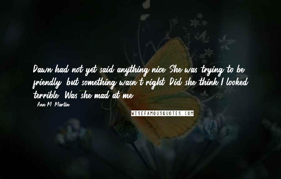 Ann M. Martin Quotes: Dawn had not yet said anything nice. She was trying to be friendly, but something wasn't right. Did she think I looked terrible? Was she mad at me?