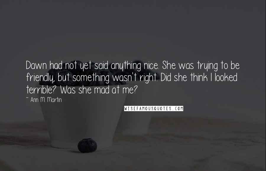 Ann M. Martin Quotes: Dawn had not yet said anything nice. She was trying to be friendly, but something wasn't right. Did she think I looked terrible? Was she mad at me?