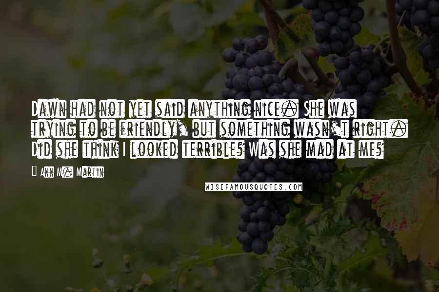 Ann M. Martin Quotes: Dawn had not yet said anything nice. She was trying to be friendly, but something wasn't right. Did she think I looked terrible? Was she mad at me?